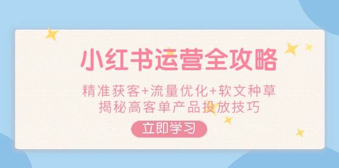 (2.18)小红书运营全攻略，精准获客+流量优化+软文种草，揭秘高客单产品投放技巧