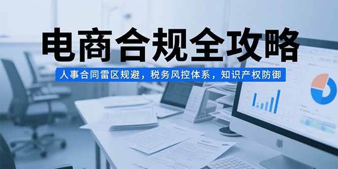 (7.15)电商合规全攻略，人事合同雷区规避，税务风控体系，知识产权防御